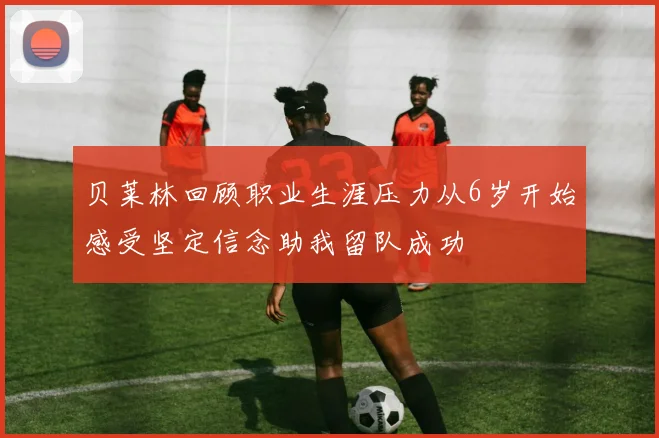 贝莱林回顾职业生涯压力从6岁开始感受坚定信念助我留队成功