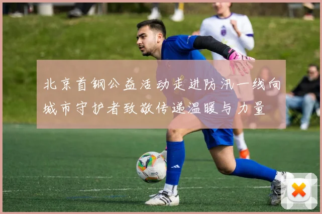 北京首钢公益活动走进防汛一线向城市守护者致敬传递温暖与力量