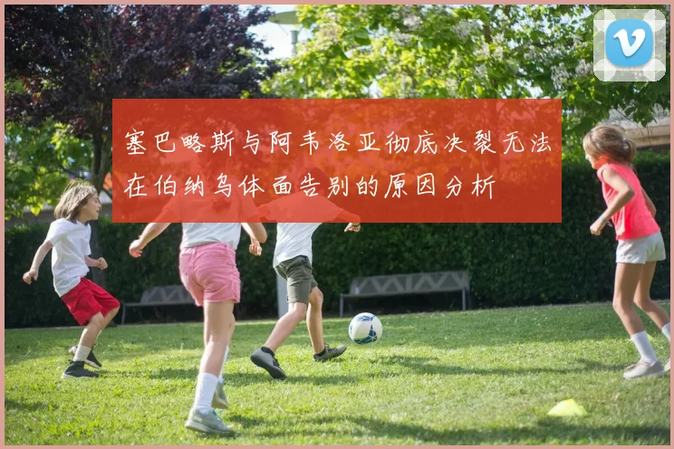 塞巴略斯与阿韦洛亚彻底决裂无法在伯纳乌体面告别的原因分析