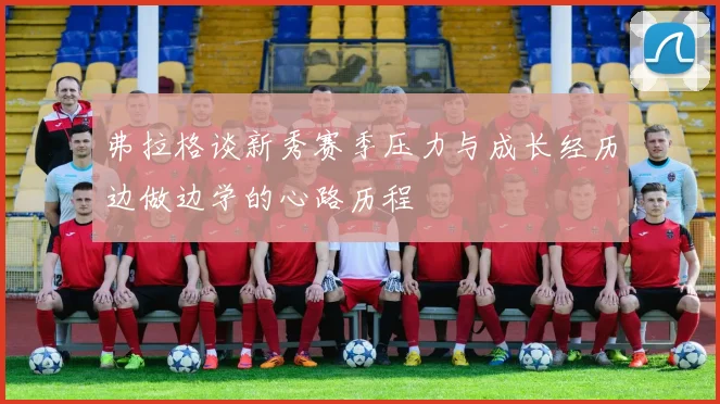 弗拉格谈新秀赛季压力与成长经历边做边学的心路历程