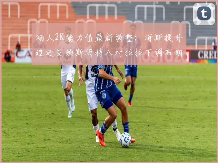湖人2K能力值最新调整：海斯提升追赶艾顿斯玛特八村拉拉下调布朗尼小幅上升
