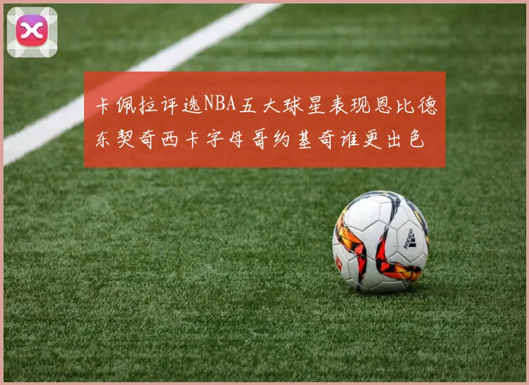 卡佩拉评选NBA五大球星表现恩比德东契奇西卡字母哥约基奇谁更出色