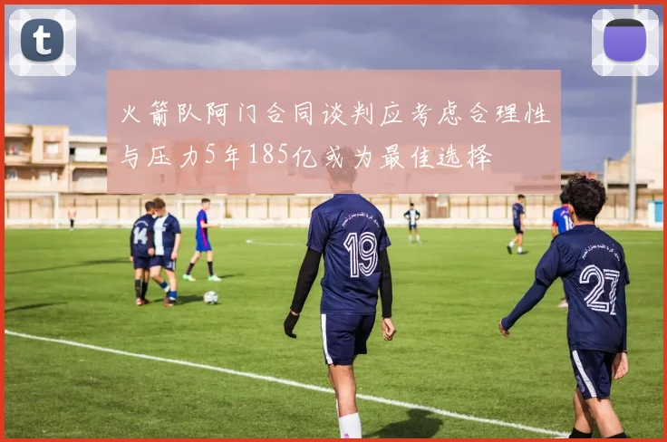 火箭队阿门合同谈判应考虑合理性与压力5年185亿或为最佳选择