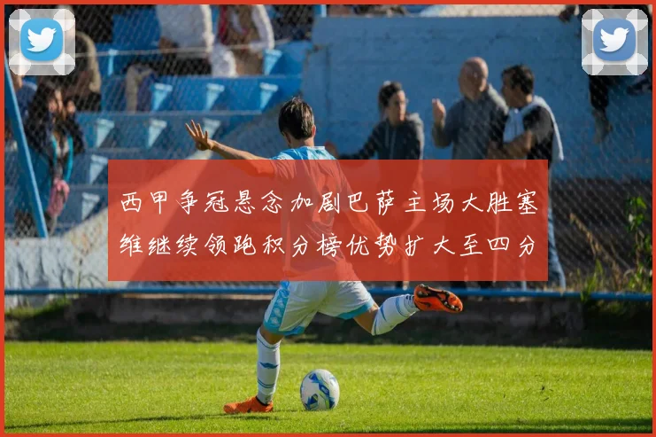 西甲争冠悬念加剧巴萨主场大胜塞维继续领跑积分榜优势扩大至四分