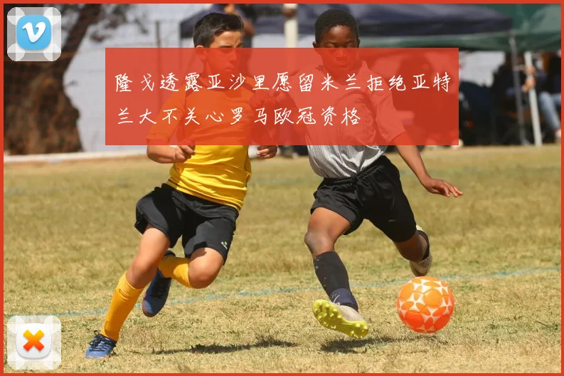 隆戈透露亚沙里愿留米兰拒绝亚特兰大不关心罗马欧冠资格
