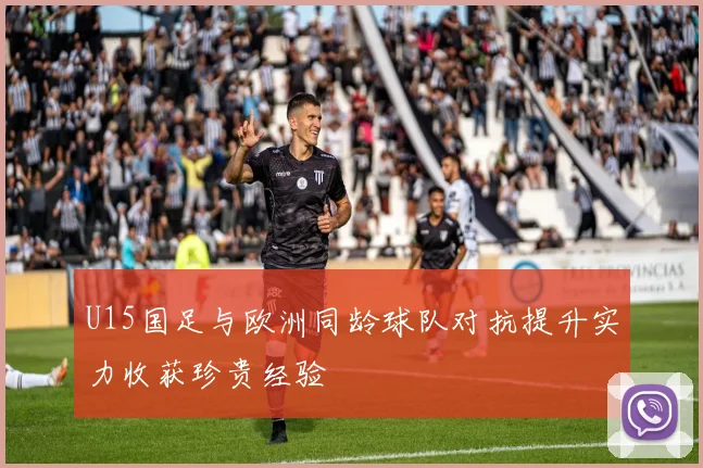 U15国足与欧洲同龄球队对抗提升实力收获珍贵经验