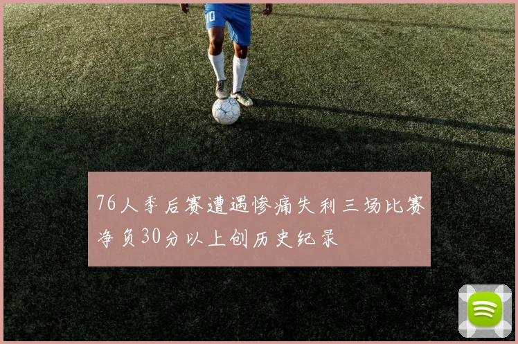 76人季后赛遭遇惨痛失利三场比赛净负30分以上创历史纪录