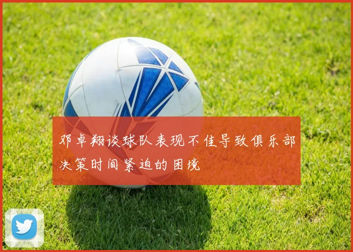 邓卓翔谈球队表现不佳导致俱乐部决策时间紧迫的困境