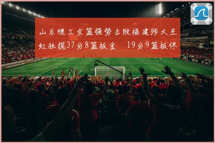 山东理工女篮强势击败福建师大王虹独揽37分8篮板金喆19分9篮板佟欣芷21分6篮板