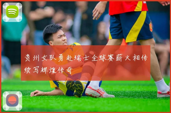 贵州女队勇赴瑞士全球赛薪火相传续写辉煌传奇