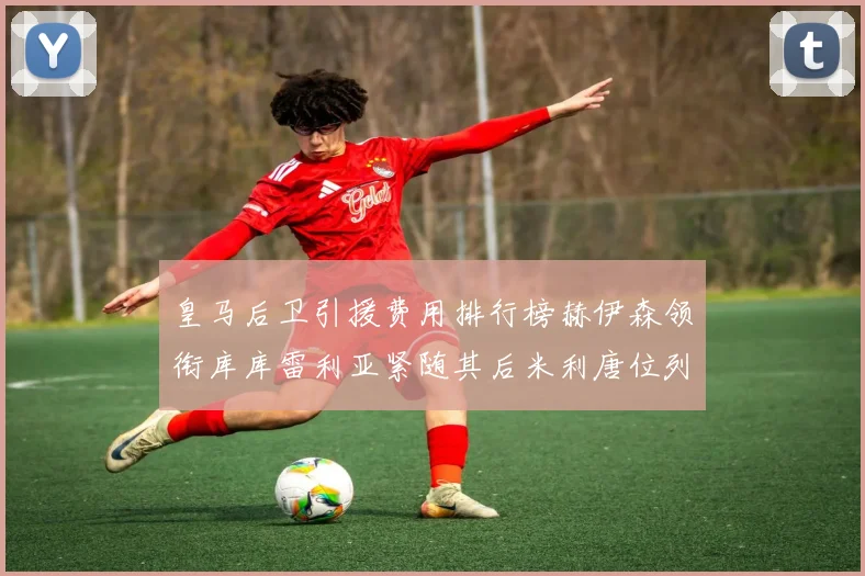 皇马后卫引援费用排行榜赫伊森领衔库库雷利亚紧随其后米利唐位列第三