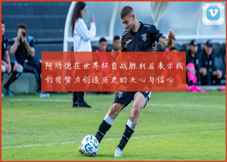 阿玛德在世界杯首战胜利后表示我们将努力创造历史的决心与信心