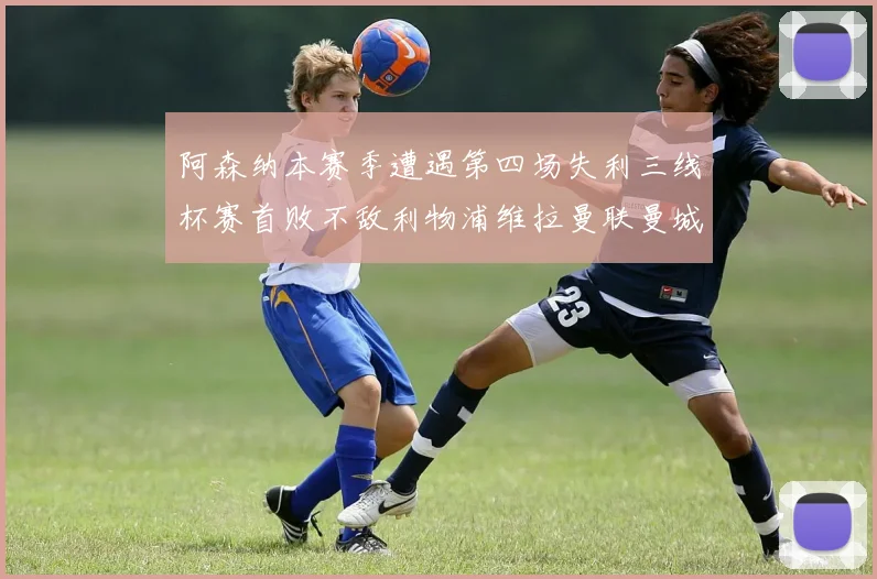 阿森纳本赛季遭遇第四场失利三线杯赛首败不敌利物浦维拉曼联曼城