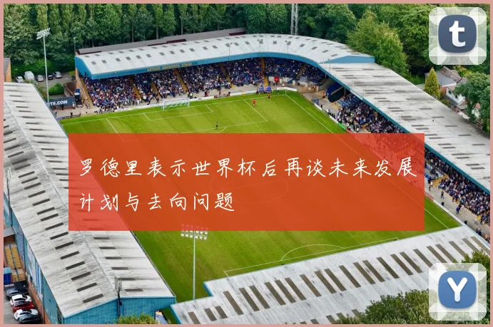 罗德里表示世界杯后再谈未来发展计划与去向问题