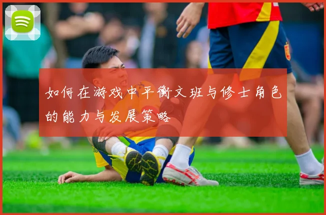 如何在游戏中平衡文班与修士角色的能力与发展策略