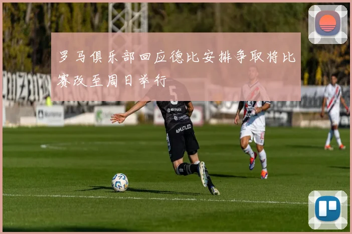 罗马俱乐部回应德比安排争取将比赛改至周日举行