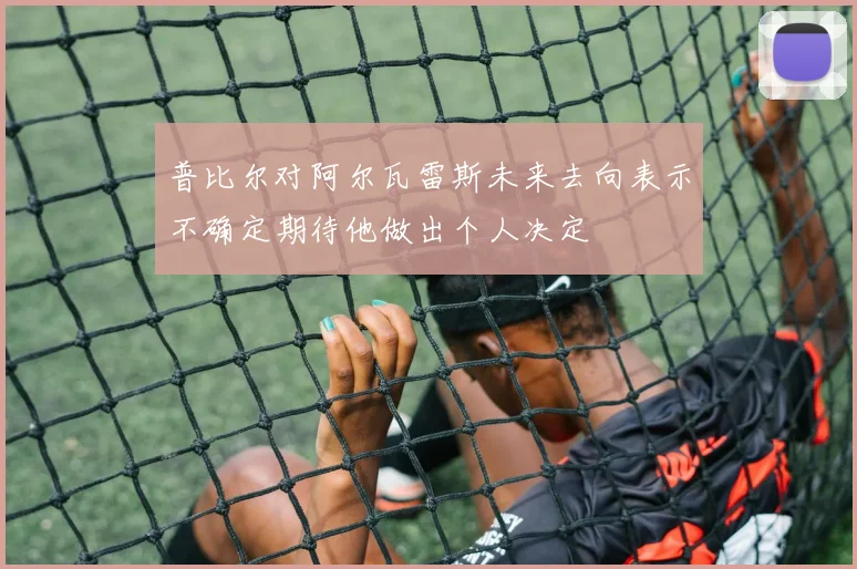 普比尔对阿尔瓦雷斯未来去向表示不确定期待他做出个人决定